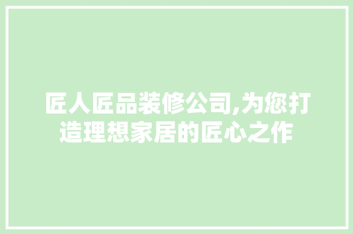 匠人匠品装修公司,为您打造理想家居的匠心之作