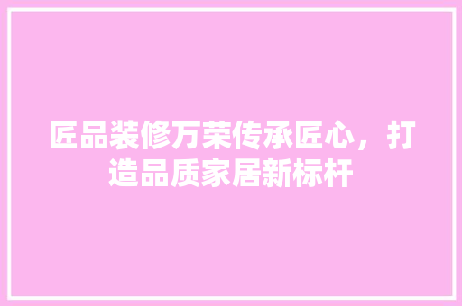 匠品装修万荣传承匠心，打造品质家居新标杆