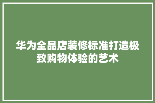 华为全品店装修标准打造极致购物体验的艺术
