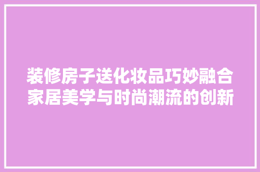 装修房子送化妆品巧妙融合家居美学与时尚潮流的创新举措