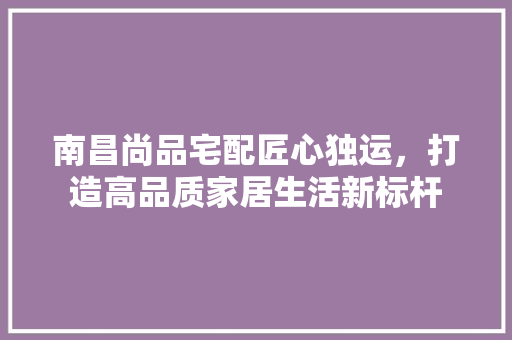 南昌尚品宅配匠心独运，打造高品质家居生活新标杆  第1张