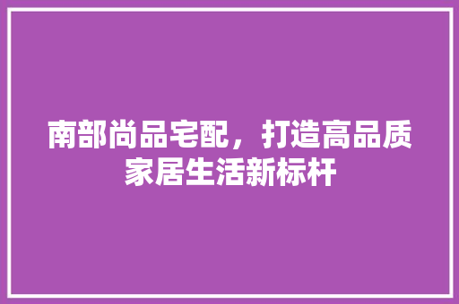 南部尚品宅配，打造高品质家居生活新标杆  第1张