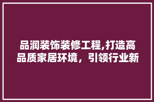 品润装饰装修工程,打造高品质家居环境，引领行业新潮流