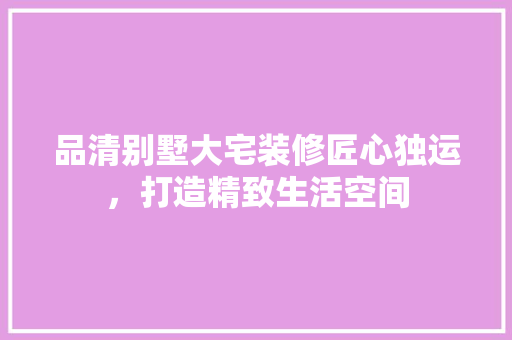 品清别墅大宅装修匠心独运，打造精致生活空间