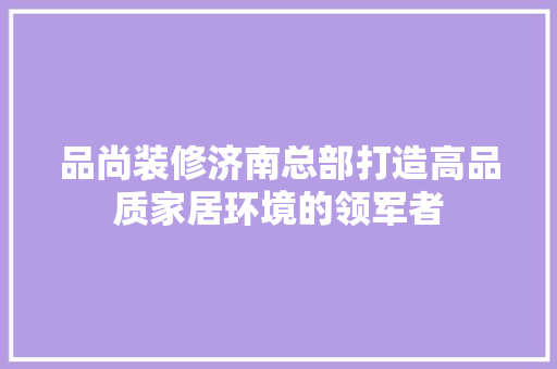 品尚装修济南总部打造高品质家居环境的领军者