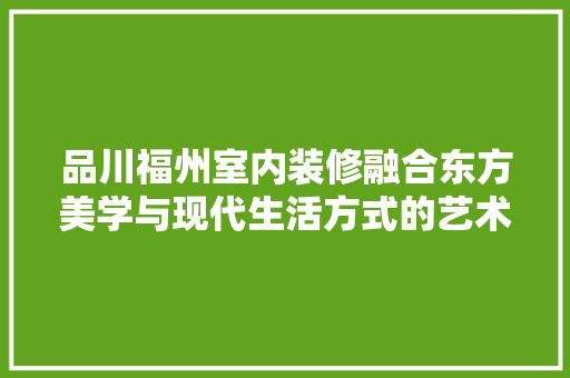 品川福州室内装修融合东方美学与现代生活方式的艺术呈现
