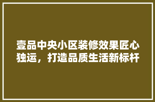 壹品中央小区装修效果匠心独运，打造品质生活新标杆