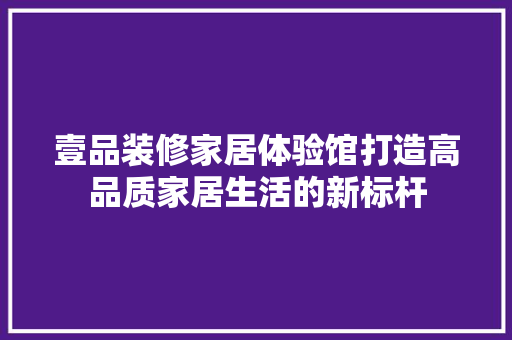 壹品装修家居体验馆打造高品质家居生活的新标杆