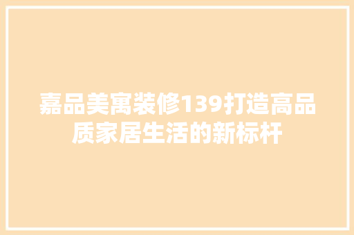 嘉品美寓装修139打造高品质家居生活的新标杆
