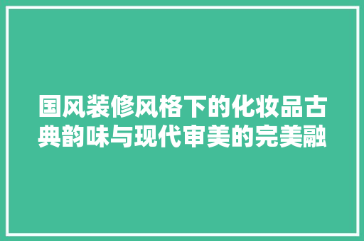 国风装修风格下的化妆品古典韵味与现代审美的完美融合
