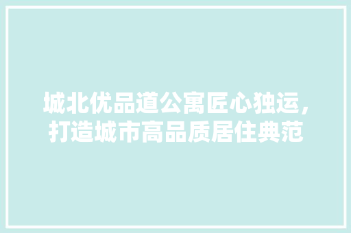 城北优品道公寓匠心独运，打造城市高品质居住典范