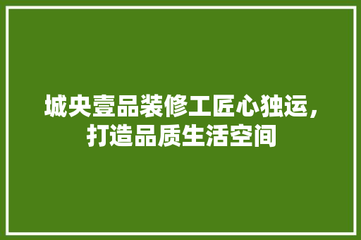 城央壹品装修工匠心独运，打造品质生活空间