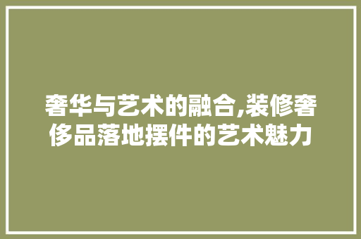 奢华与艺术的融合,装修奢侈品落地摆件的艺术魅力