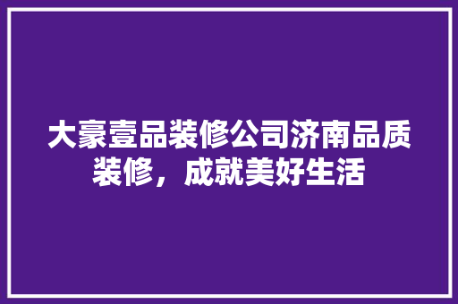 大豪壹品装修公司济南品质装修，成就美好生活