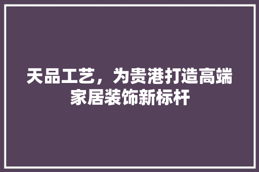 天品工艺，为贵港打造高端家居装饰新标杆