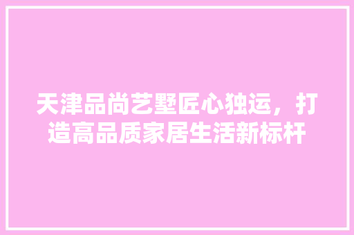 天津品尚艺墅匠心独运，打造高品质家居生活新标杆