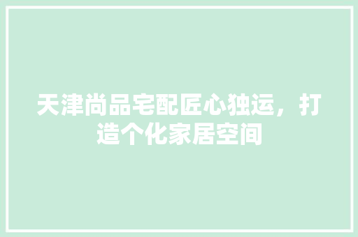 天津尚品宅配匠心独运，打造个化家居空间