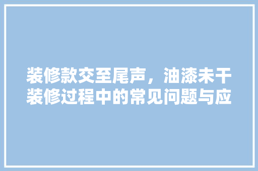 装修款交至尾声，油漆未干装修过程中的常见问题与应对步骤