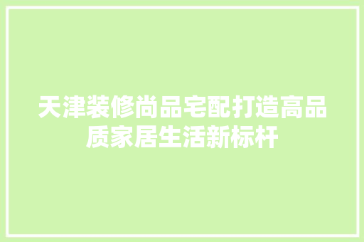 天津装修尚品宅配打造高品质家居生活新标杆