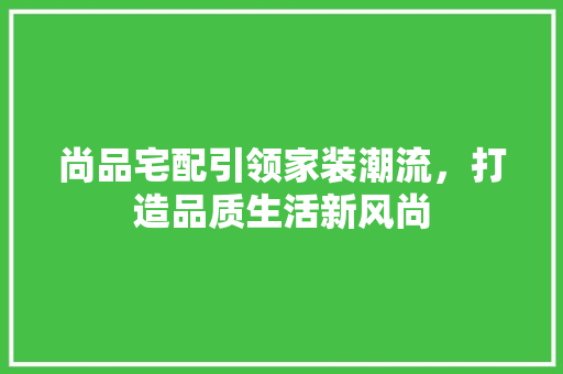 尚品宅配引领家装潮流，打造品质生活新风尚