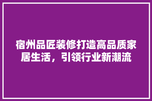 宿州品匠装修打造高品质家居生活，引领行业新潮流