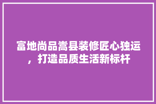 富地尚品嵩县装修匠心独运，打造品质生活新标杆