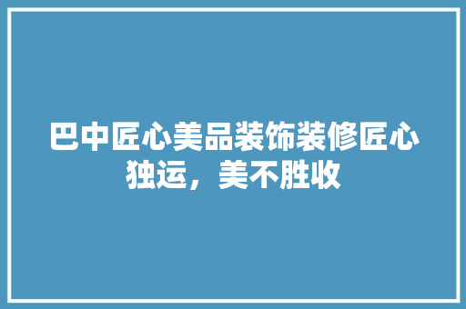 巴中匠心美品装饰装修匠心独运，美不胜收