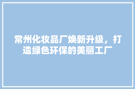 常州化妆品厂焕新升级，打造绿色环保的美丽工厂
