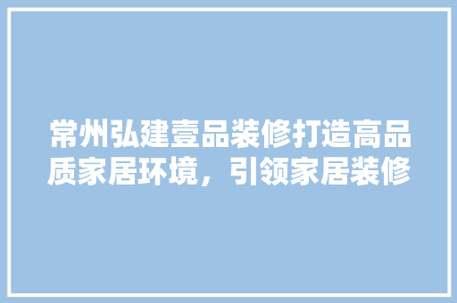 常州弘建壹品装修打造高品质家居环境，引领家居装修新潮流