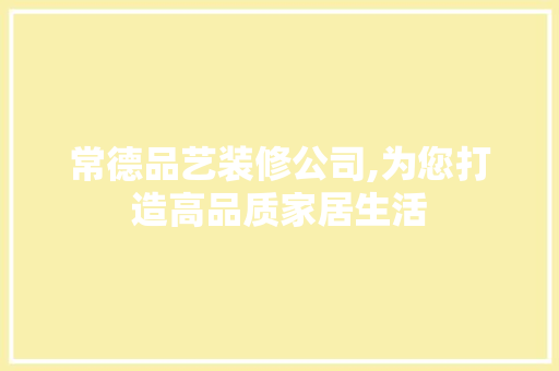 常德品艺装修公司,为您打造高品质家居生活
