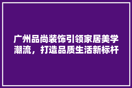 广州品尚装饰引领家居美学潮流，打造品质生活新标杆