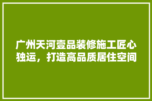 广州天河壹品装修施工匠心独运，打造高品质居住空间  第1张