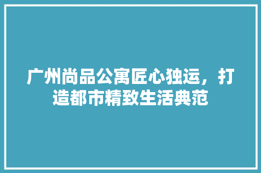 广州尚品公寓匠心独运，打造都市精致生活典范