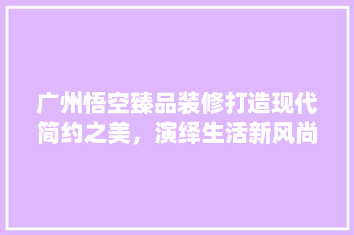 广州悟空臻品装修打造现代简约之美，演绎生活新风尚  第1张