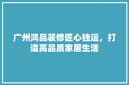 广州鸿品装修匠心独运，打造高品质家居生活  第1张