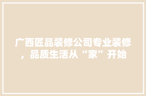 广西匠品装修公司专业装修，品质生活从“家”开始