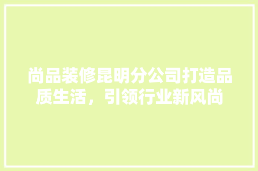 尚品装修昆明分公司打造品质生活，引领行业新风尚