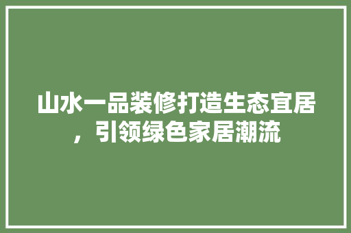 山水一品装修打造生态宜居，引领绿色家居潮流