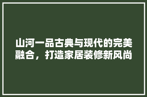 山河一品古典与现代的完美融合，打造家居装修新风尚