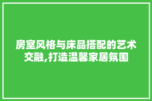 房室风格与床品搭配的艺术交融,打造温馨家居氛围