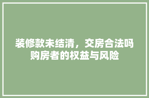 装修款未结清，交房合法吗购房者的权益与风险