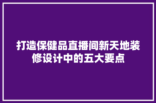 打造保健品直播间新天地装修设计中的五大要点