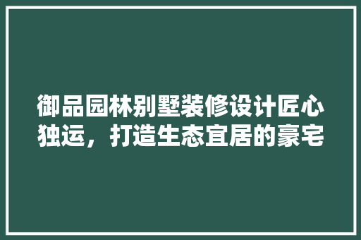 御品园林别墅装修设计匠心独运，打造生态宜居的豪宅典范