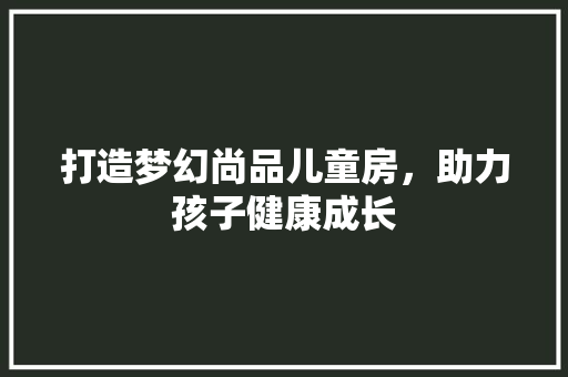 打造梦幻尚品儿童房，助力孩子健康成长