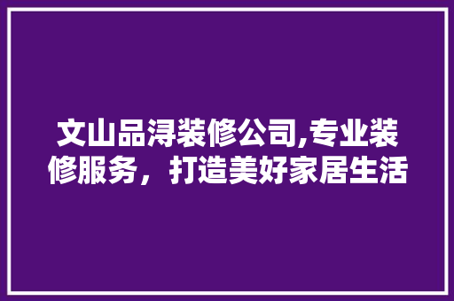 文山品浔装修公司,专业装修服务，打造美好家居生活