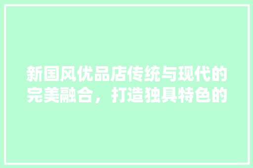 新国风优品店传统与现代的完美融合，打造独具特色的购物体验