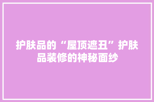 护肤品的“屋顶遮丑”护肤品装修的神秘面纱