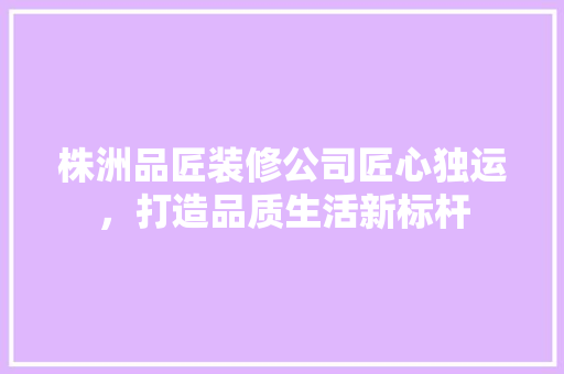株洲品匠装修公司匠心独运，打造品质生活新标杆