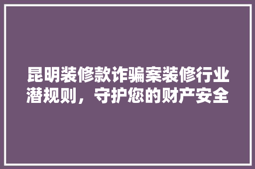 昆明装修款诈骗案装修行业潜规则，守护您的财产安全