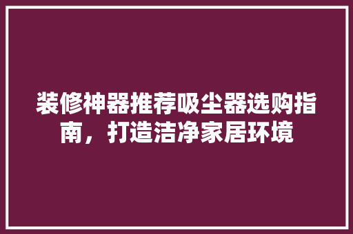 装修神器推荐吸尘器选购指南，打造洁净家居环境